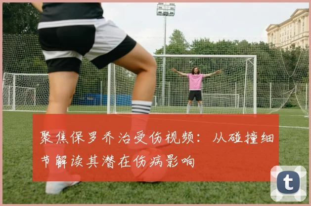 聚焦保罗乔治受伤视频：从碰撞细节解读其潜在伤病影响