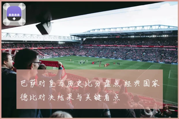 巴萨对皇马历史比分盘点 经典国家德比对决结果与关键看点