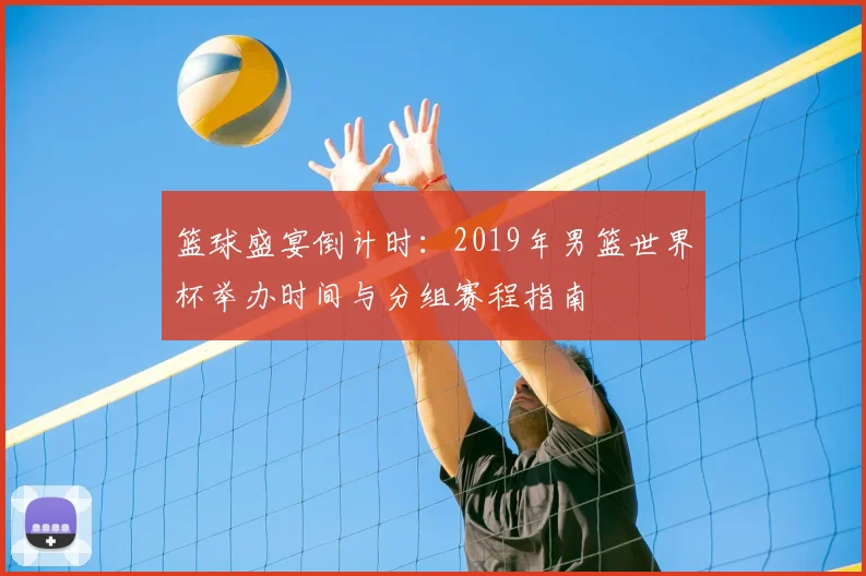 篮球盛宴倒计时：2019年男篮世界杯举办时间与分组赛程指南