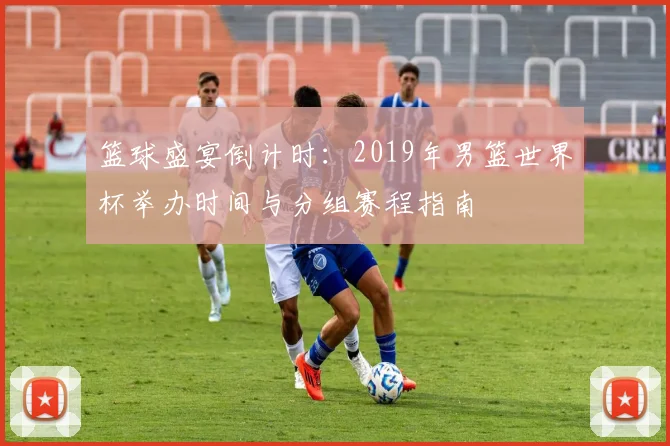 篮球盛宴倒计时：2019年男篮世界杯举办时间与分组赛程指南